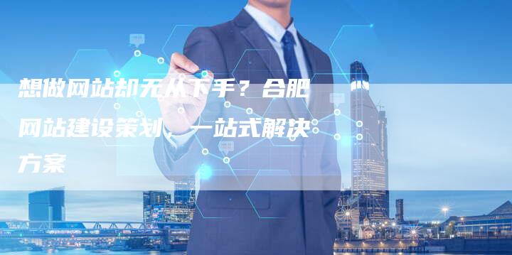 想做网站却无从下手？合肥网站建设策划，一站式解决方案