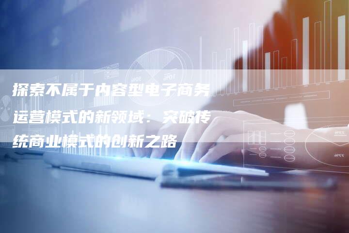 探索不属于内容型电子商务运营模式的新领域：突破传统商业模式的创新之路
