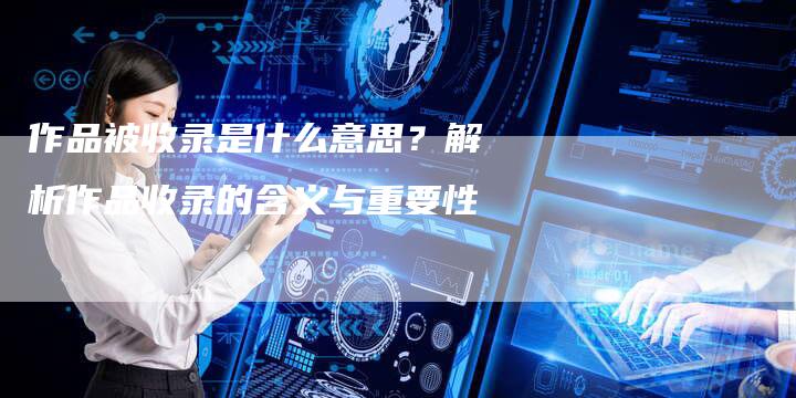 作品被收录是什么意思？解析作品收录的含义与重要性