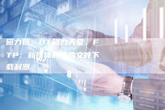 磁力链、BT磁力天堂、FTP:新媒体时代的文件下载利器-速发外链网