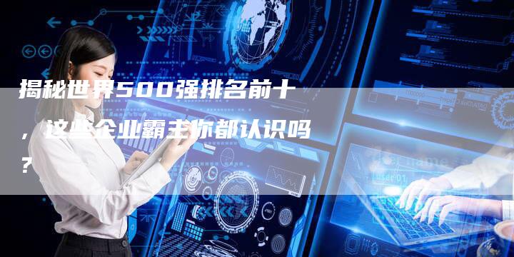 揭秘世界500强排名前十，这些企业霸主你都认识吗？