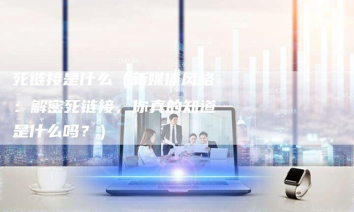 死链接是什么（新媒体风格：解密死链接，你真的知道是什么吗？）-速发外链网