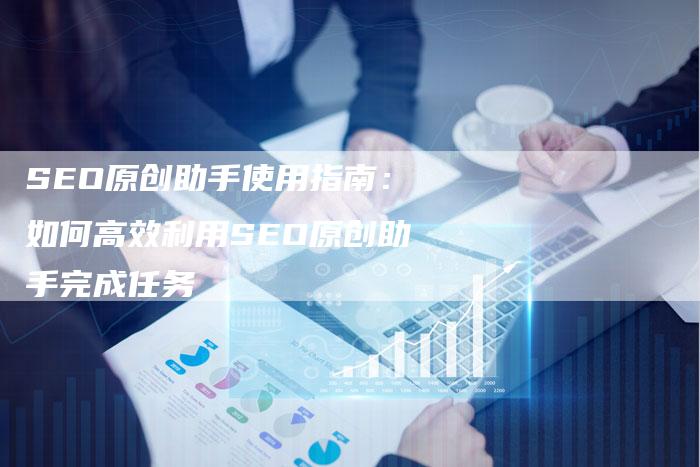 SEO原创助手使用指南：如何高效利用SEO原创助手完成任务-速发外链网