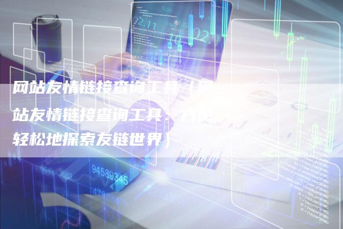 网站友情链接查询工具（网站友情链接查询工具：方便轻松地探索友链世界）