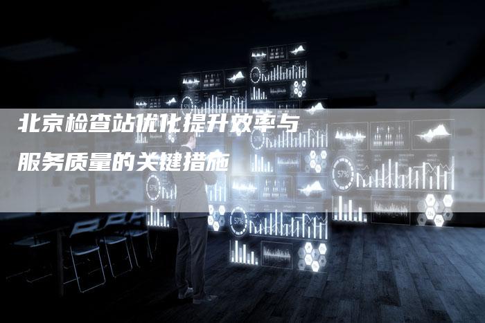 北京检查站优化提升效率与服务质量的关键措施
