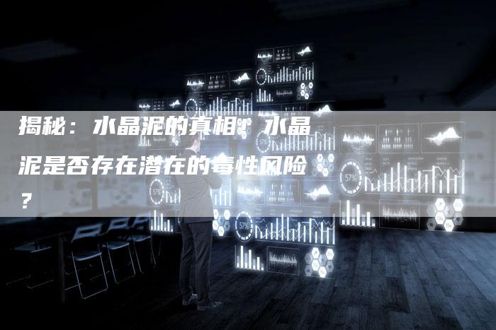 揭秘：水晶泥的真相！水晶泥是否存在潜在的毒性风险？