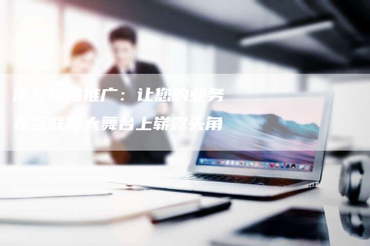 南充网络推广：让您的业务在互联网大舞台上崭露头角