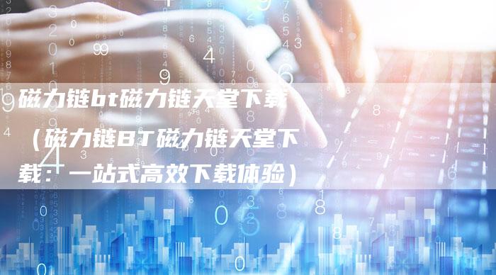 磁力链bt磁力链天堂下载（磁力链BT磁力链天堂下载：一站式高效下载体验）