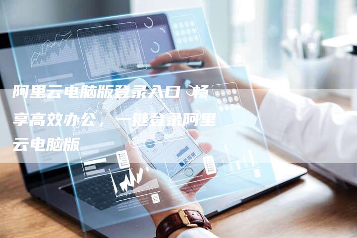 阿里云电脑版登录入口 畅享高效办公，一键登录阿里云电脑版