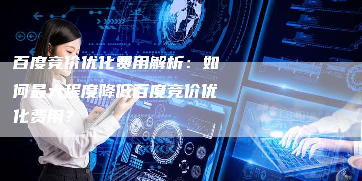 百度竞价优化费用解析：如何最大程度降低百度竞价优化费用？