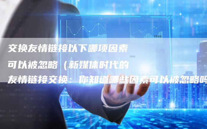 交换友情链接以下哪项因素可以被忽略（新媒体时代的友情链接交换：你知道哪些因素可以被忽略吗？）-速发外链网