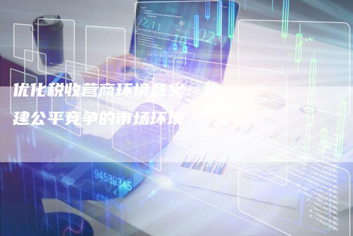 优化税收营商环境意义：构建公平竞争的市场环境-速发外链网