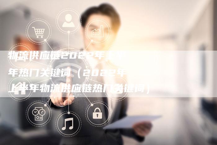 物流供应链2022年上半年热门关键词（2022年上半年物流供应链热门关键词）-速发外链网