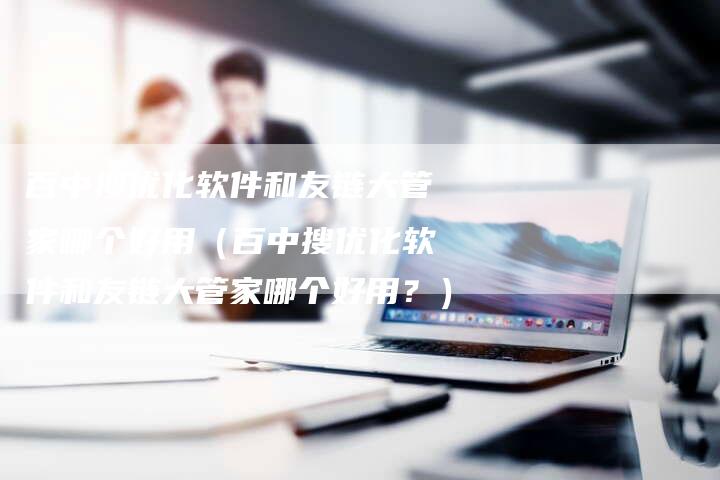 百中搜优化软件和友链大管家哪个好用（百中搜优化软件和友链大管家哪个好用？）
