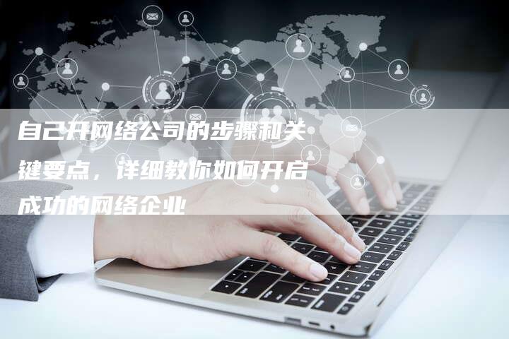 自己开网络公司的步骤和关键要点，详细教你如何开启成功的网络企业
