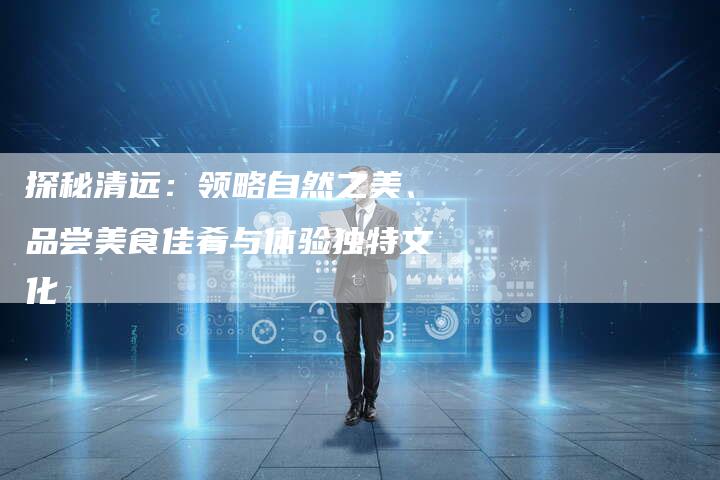 探秘清远：领略自然之美、品尝美食佳肴与体验独特文化-速发外链网