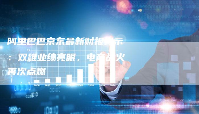 阿里巴巴京东最新财报揭示：双雄业绩亮眼，电商战火再次点燃-速发外链网