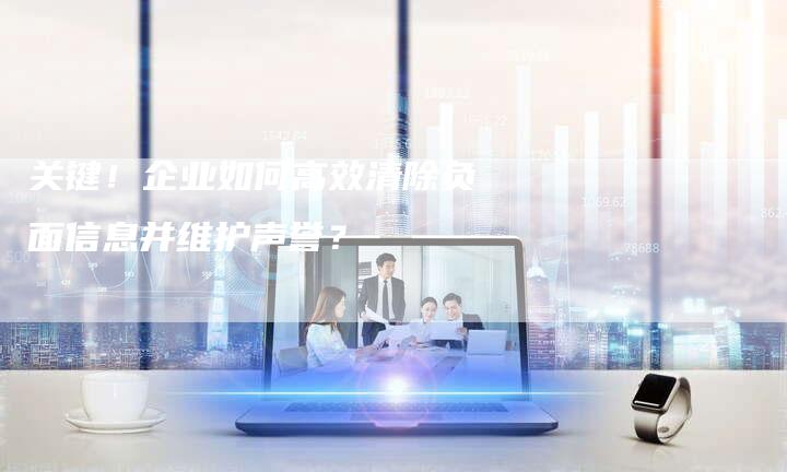 关键！企业如何高效清除负面信息并维护声誉？-速发外链网