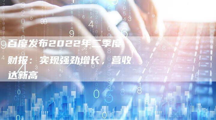 百度发布2022年二季度财报：实现强劲增长，营收达新高