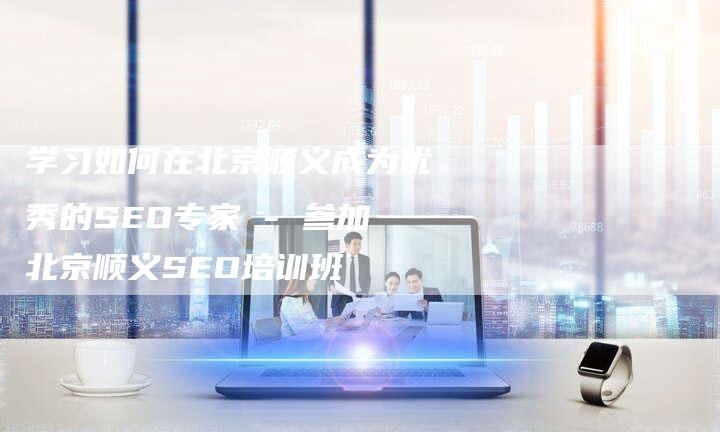 学习如何在北京顺义成为优秀的SEO专家 - 参加北京顺义SEO培训班