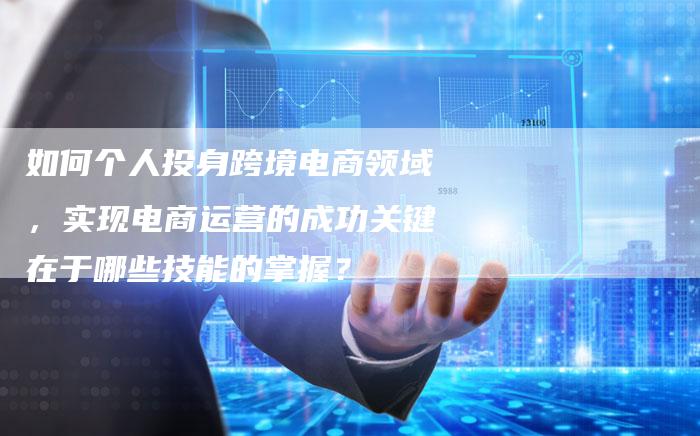 如何个人投身跨境电商领域，实现电商运营的成功关键在于哪些技能的掌握？
