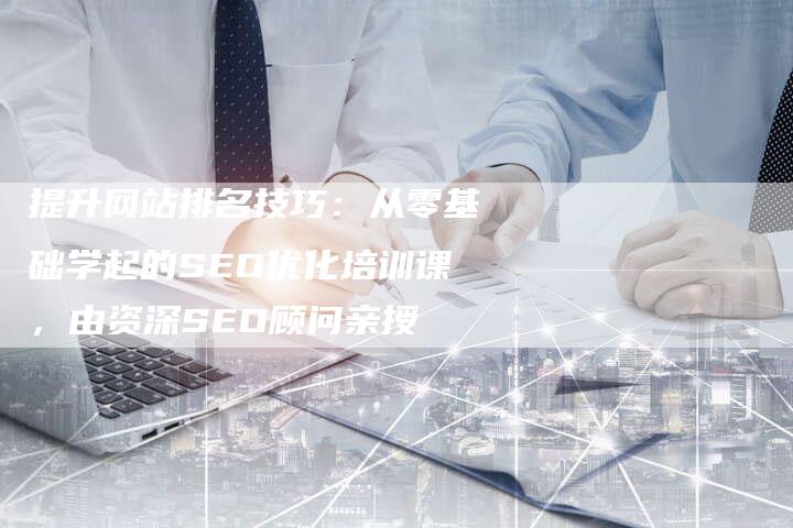 提升网站排名技巧：从零基础学起的SEO优化培训课，由资深SEO顾问亲授-速发外链网