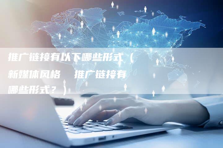 推广链接有以下哪些形式（新媒体风格  推广链接有哪些形式？）