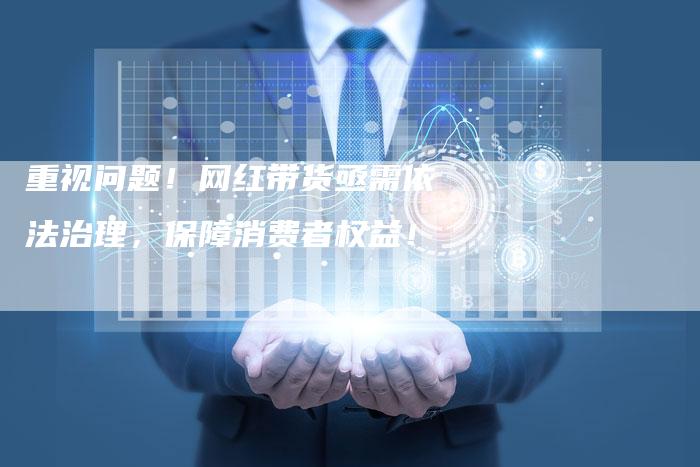 重视问题！网红带货亟需依法治理，保障消费者权益！