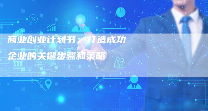 商业创业计划书：打造成功企业的关键步骤和策略