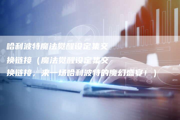 哈利波特魔法觉醒设定集交换链接（魔法觉醒设定集交换链接，来一场哈利波特的魔幻盛宴！）-速发外链网