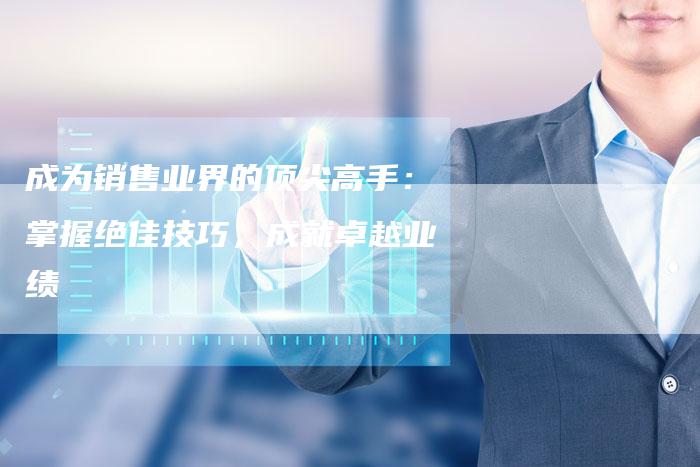 成为销售业界的顶尖高手：掌握绝佳技巧，成就卓越业绩-速发外链网