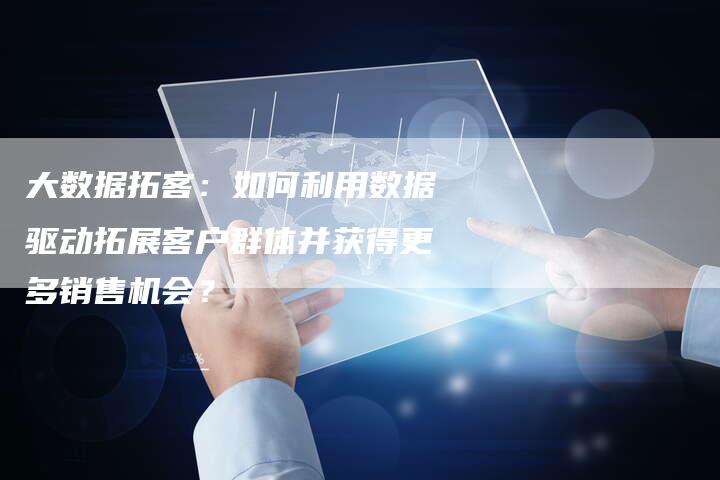 大数据拓客：如何利用数据驱动拓展客户群体并获得更多销售机会？-速发外链网