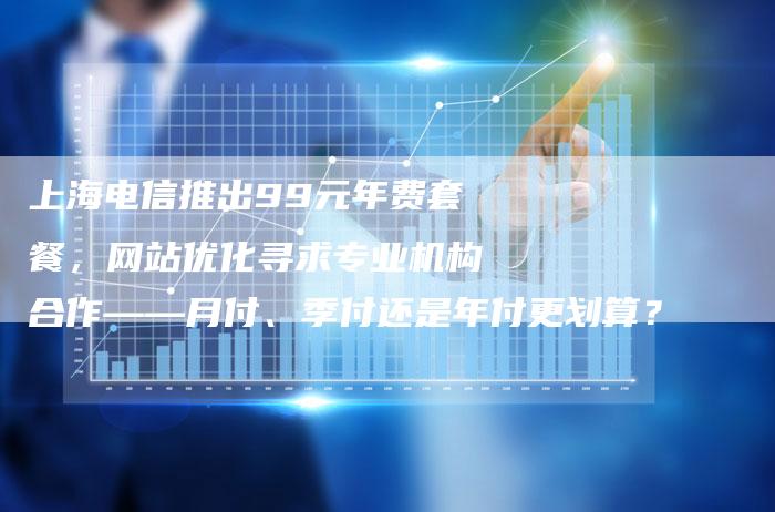 上海电信推出99元年费套餐，网站优化寻求专业机构合作——月付、季付还是年付更划算？