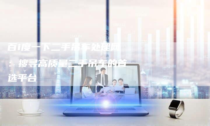 百i度一下二手吊车处理网：搜寻高质量二手吊车的首选平台-速发外链网