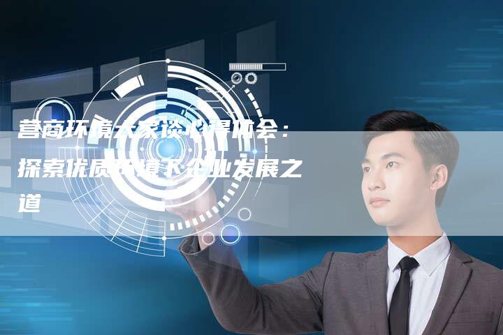 营商环境大家谈心得体会：探索优质环境下企业发展之道