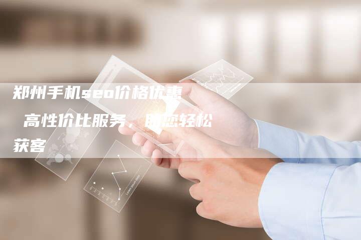 郑州手机seo价格优惠  高性价比服务，助您轻松获客-速发外链网