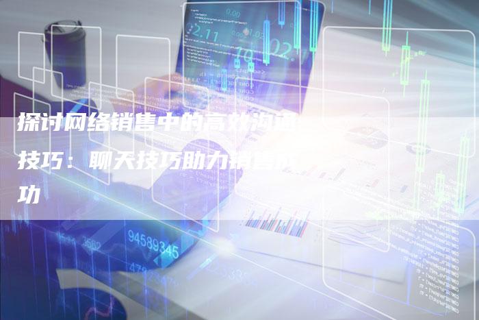 探讨网络销售中的高效沟通技巧:聊天技巧助力销售成功-速发外链网