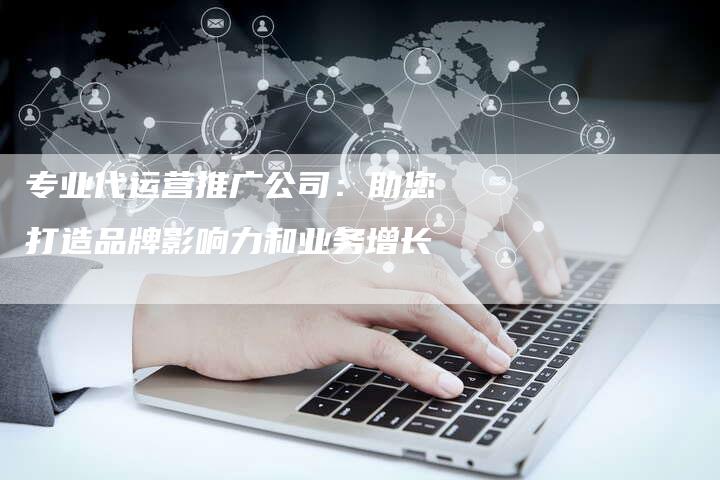 专业代运营推广公司：助您打造品牌影响力和业务增长