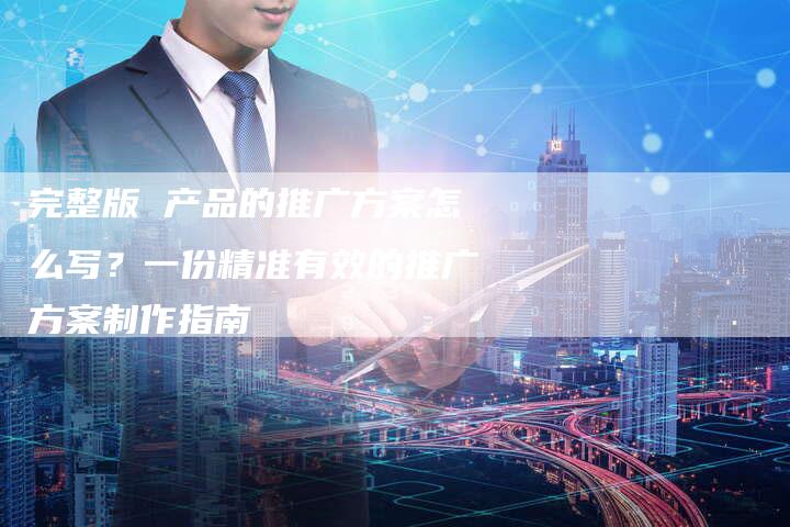 完整版 产品的推广方案怎么写？一份精准有效的推广方案制作指南
