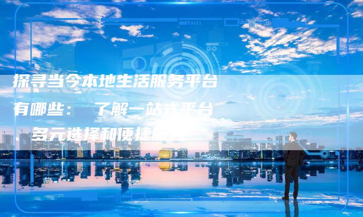 探寻当今本地生活服务平台有哪些： 了解一站式平台、多元选择和便捷服务-速发外链网