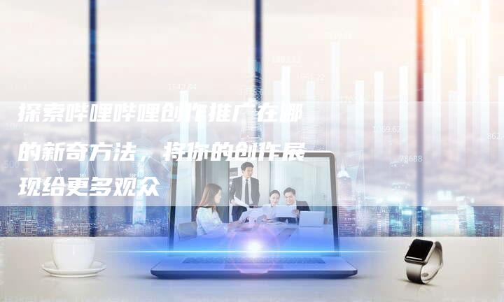 探索哔哩哔哩创作推广在哪的新奇方法，将你的创作展现给更多观众-速发外链网