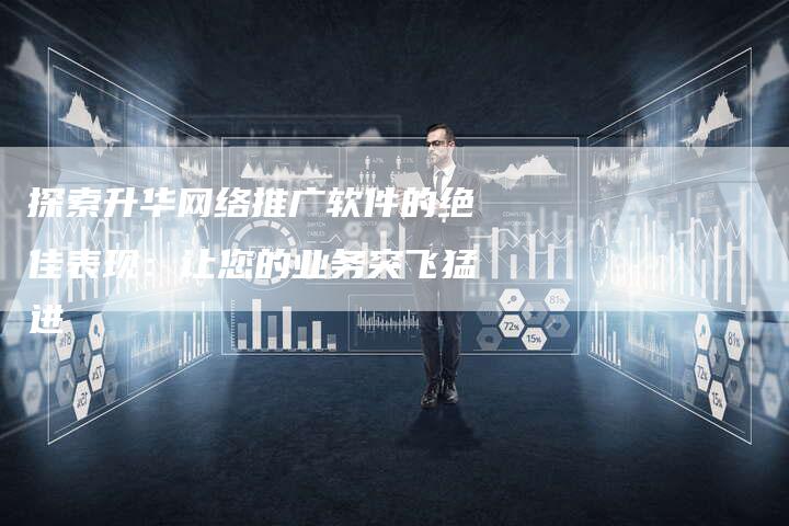 探索升华网络推广软件的绝佳表现：让您的业务突飞猛进