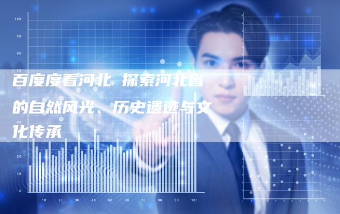 百度度看河北 探索河北省的自然风光、历史遗迹与文化传承