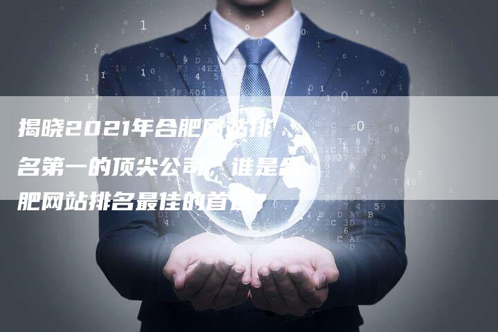 揭晓2021年合肥网站排名第一的顶尖公司，谁是合肥网站排名最佳的首选？