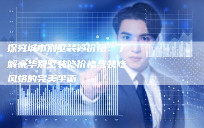 探究城市别墅装修价格：了解豪华别墅装修价格与装修风格的完美平衡