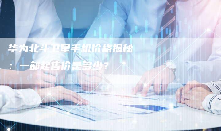 华为北斗卫星手机价格揭秘：一部起售价是多少？-速发外链网